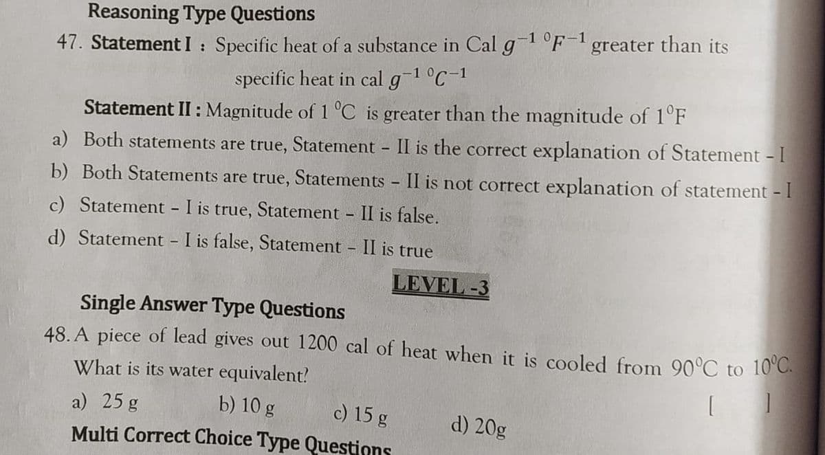 Reasoning Type Questions
47. Statement I : Specific heat of a substance in Cal g F-greater than its
specific heat in cal g-1 °C-1
Statement II : Magnitude of 1 °C is greater than the magnitude of 1°F
a) Both statements are true, Statement II is the correct explanation of Statement - I
b) Both Statements are true, Statements - II is not correct explanation of statement - I
c) Statement - I is true, Statement II is false.
d) Statement - I is false, Statement II is true
LEVEL -3
Single Answer Type Questions
48. A piece of lead gives out 1200 cal of heat when it is cooled from 90°C to 10°C.
What is its water equivalent!
a) 25 g
b) 10 g
c) 15 g
d) 20g
Multi Correct Choice Type Questions
