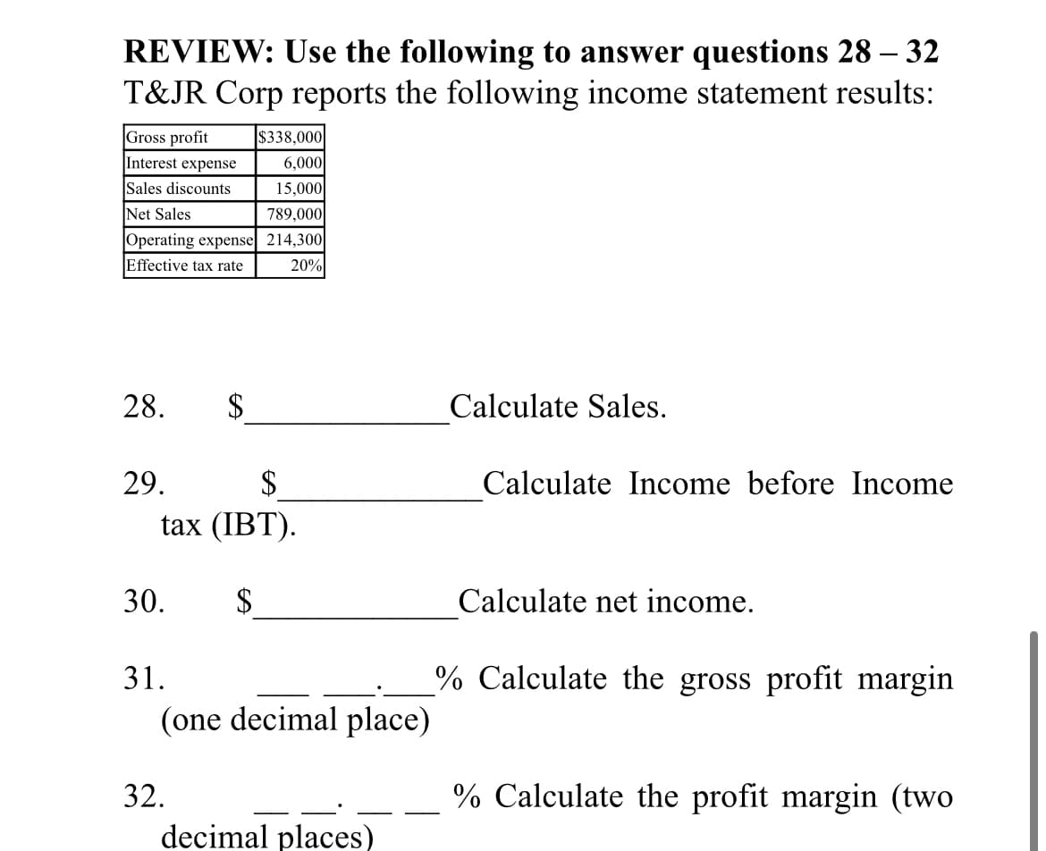 REVIEW: Use the following to answer questions 28 – 32
T&JR Corp reports the following income statement results:
Gross profit
$338,000
Interest expense
6,000
15,000
Sales discounts
Net Sales
789,000
Operating expense 214,300|
Effective tax rate
20%
28.
$
Calculate Sales.
29.
$
Calculate Income before Income
tax (IBT).
30.
$
Calculate net income.
31.
% Calculate the gross profit margin
(one decimal place)
32.
% Calculate the profit margin (two
decimal places)
