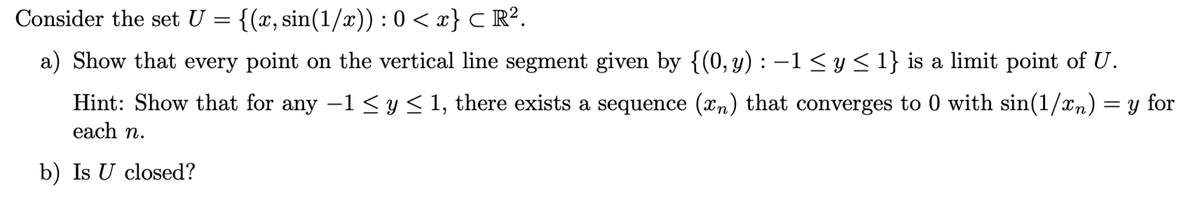 Consider the set U = {(x, sin(1/x)) : 0 < x} C R².
a) Show that every point on the vertical line segment given by {(0,y) : –1 <y< 1} is a limit point of U.
Hint: Show that for any -1 < y< 1, there exists a sequence (xn) that converges to 0 with sin(1/xn) = y for
each n.
b) Is U closed?
