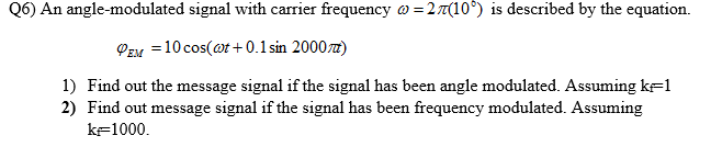 Q6) An angle-modulated signal with carrier frequency @ =27(10°) is described by the equation.
PEM = 10 cos(@t + 0.1 sin 2000z)
1) Find out the message signal if the signal has been angle modulated. Assuming k=1
2) Find out message signal if the signal has been frequency modulated. Assuming
kF1000.
