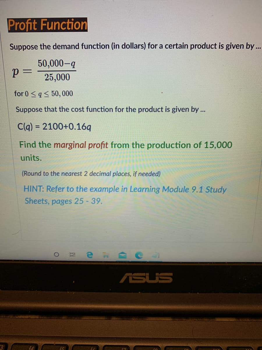 Profit Function
Suppose the demand function (in dollars) for a certain product is given by..
50,000-g
25,000
for 0 <q< 50, 000
Suppose that the cost function for the product is given by .
C(q) = 2100+0.16q
Find the marginal profit from the production of 15,000
units.
(Round to the nearest 2 decimal places, if needed)
HINT: Refer to the example in Learning Module 9.1 Study
Sheets, pages 25 - 39.
ASUS
3
