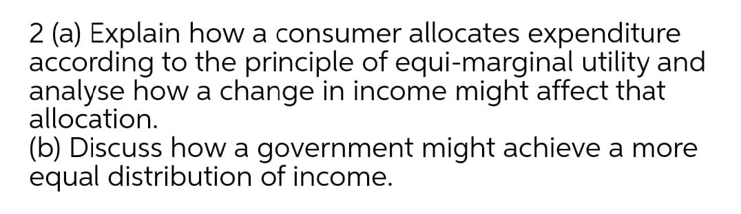 2 (a) Explain how a consumer allocates expenditure
according to the principle of equi-marginal utility and
analyse how a change in income might affect that
allocation.
(b) Discuss how a government might achieve a more
equal distribution of income.

