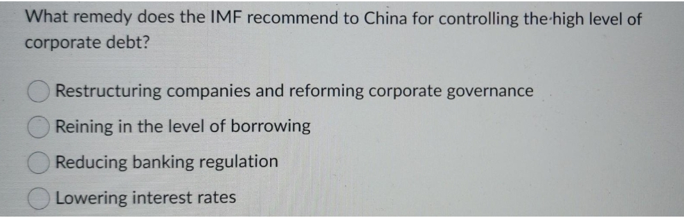 What remedy does the IMF recommend to China for controlling the high level of
corporate debt?
Restructuring companies and reforming corporate governance
Reining in the level of borrowing
Reducing banking regulation
Lowering interest rates
