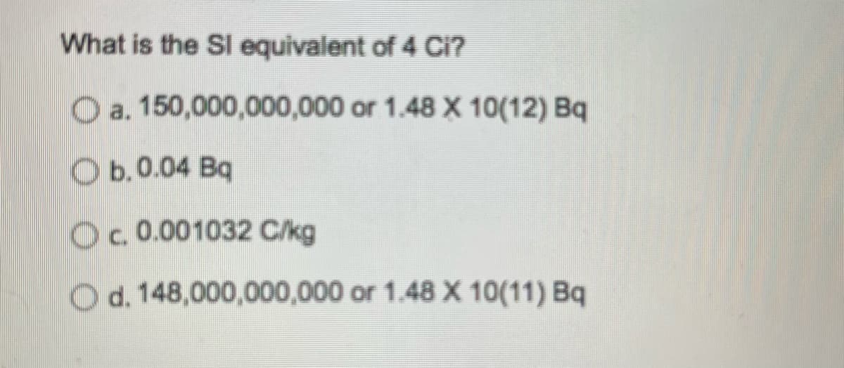 What is the Sl equivalent of 4 Ci?
a. 150,000,000,000 or 1.48 X 10(12) Bq
Ob. 0.04 Bq
c. 0.001032 C/kg
Od. 148,000,000,000 or 1.48 X 10(11) Bq