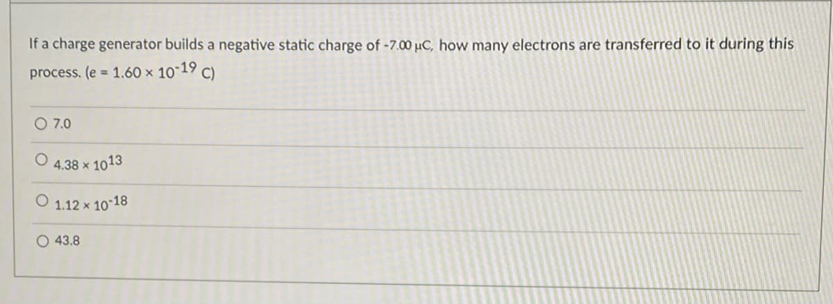 If a charge generator builds a negative static charge of -7.00 uC, how many electrons are transferred to it during this
process. (e = 1.60 x 10-19 C)
O 7.0
4.38 x 1013
1.12 x 10 18
O 43.8
