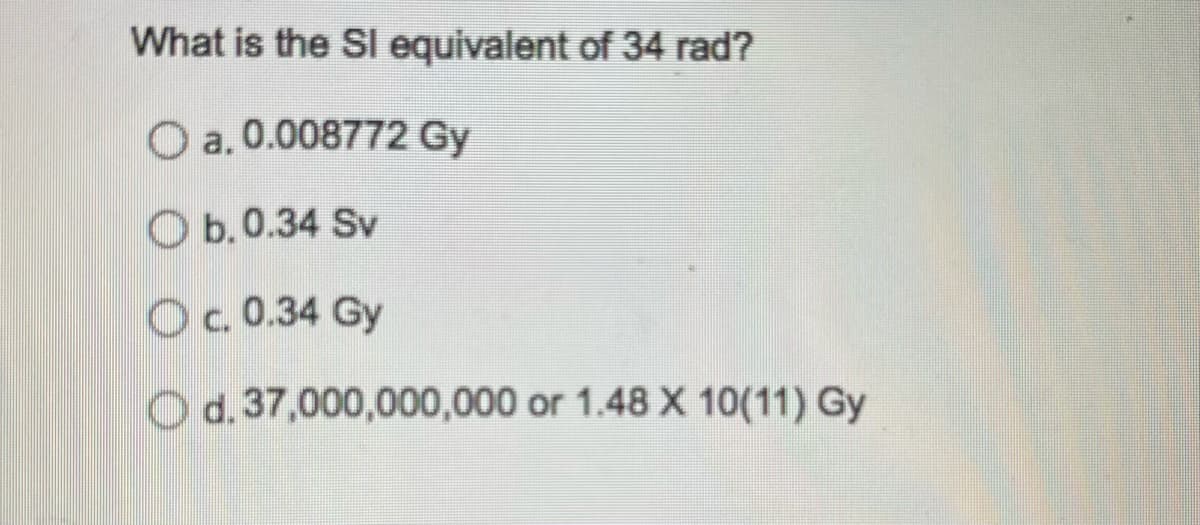 What is the SI equivalent of 34 rad?
a. 0.008772 Gy
O b.0.34 Sv
O c. 0.34 Gy
O d. 37,000,000,000 or 1.48 X 10(11) Gy