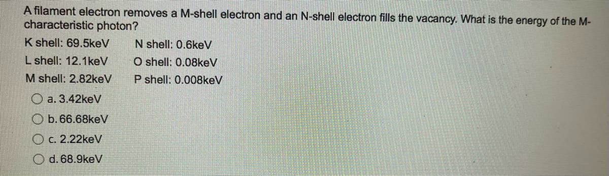 A filament electron removes a M-shell electron and an N-shell electron fills the vacancy. What is the energy of the M-
characteristic photon?
K shell: 69.5keV
L shell: 12.1keV
M shell: 2.82keV
a. 3.42keV
b. 66.68keV
c. 2.22keV
O d. 68.9keV
N shell: 0.6keV
O shell: 0.08keV
P shell: 0.008keV