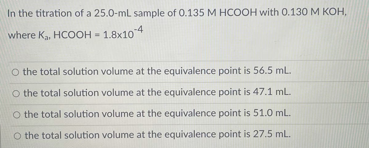 In the titration of a 25.0-mL sample of 0.135 M HCOOH with 0.130 M KOH,
where Ka, HCOOH = 1.8×104
O the total solution volume at the equivalence point is 56.5 mL.
the total solution volume at the equivalence point is 47.1 mL.
the total solution volume at the equivalence point is 51.0 mL.
O the total solution volume at the equivalence point is 27.5 mL.
