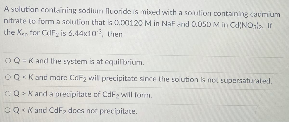 A solution containing sodium fluoride is mixed with a solution containing cadmium
nitrate to form a solution that is 0.00120 M in NaF and 0.050 M in Cd(NO3)2. If
the Ksp for CDF2 is 6.44x10-3, then
Q = K and the system is at equilibrium.
%3D
Q < K and more CDF2 will precipitate since the solution is not supersaturated.
く
Q > K and a precipitate of CdF2 will form.
O Q < K and CdF2 does not precipitate.
