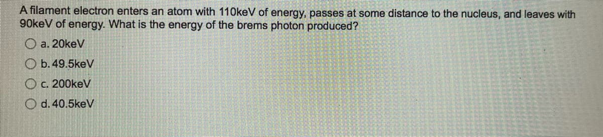 A filament electron enters an atom with 110keV of energy, passes at some distance to the nucleus, and leaves with
90keV of energy. What is the energy of the brems photon produced?
a. 20keV
b. 49.5keV
Oc. 200keV
d. 40.5keV