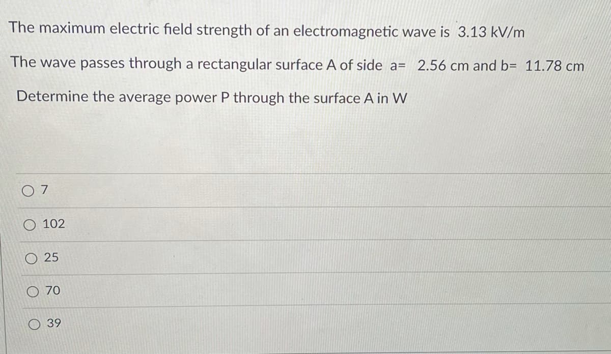 The maximum electric field strength of an electromagnetic wave is 3.13 kV/m
The wave passes through a rectangular surface A of side a= 2.56 cm and b= 11.78 cm
Determine the average power P through the surface A in W
7
102
25
70
39
