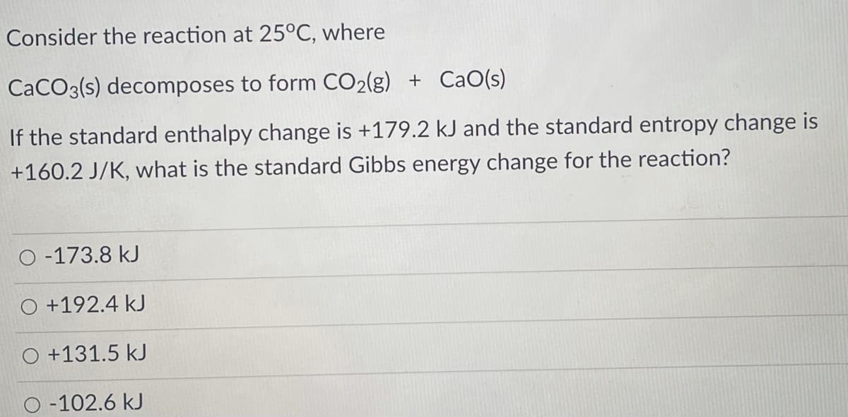Consider the reaction at 25°C, where
CaCO3(s) decomposes to form CO2(g) + CaO(s)
If the standard enthalpy change is +179.2 kJ and the standard entropy change is
+160.2 J/K, what is the standard Gibbs energy change for the reaction?
O -173.8 kJ
+192.4 kJ
O +131.5 kJ
D -102.6 kJ
