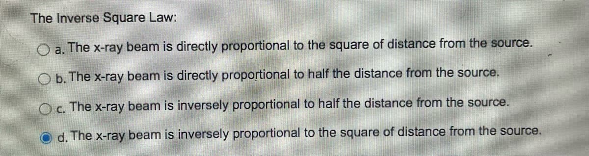 The Inverse Square Law:
Oa. The x-ray beam is directly proportional to the square of distance from the source.
Ob. The x-ray beam is directly proportional to half the distance from the source.
Oc. The x-ray beam is inversely proportional to half the distance from the source.
d. The x-ray beam is inversely proportional to the square of distance from the source.