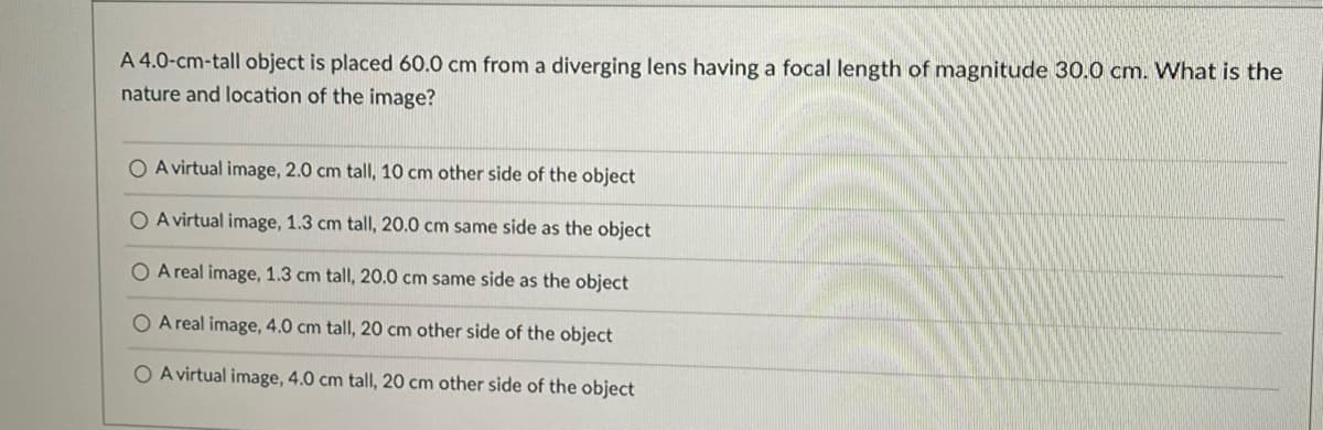A 4.0-cm-tall object is placed 60.0 cm from a diverging lens having a focal length of magnitude 30.0 cm. What is the
nature and location of the image?
O A virtual image, 2.0 cm tall, 10 cm other side of the object
O A virtual image, 1.3 cm tallI, 20.0 cm same side as the object
O A real image, 1.3 cm tall, 20.0 cm same side as the object
O A real image, 4.0 cm tall, 20 cm other side of the object
O A virtual image, 4.0 cm tall, 20 cm other side of the object
