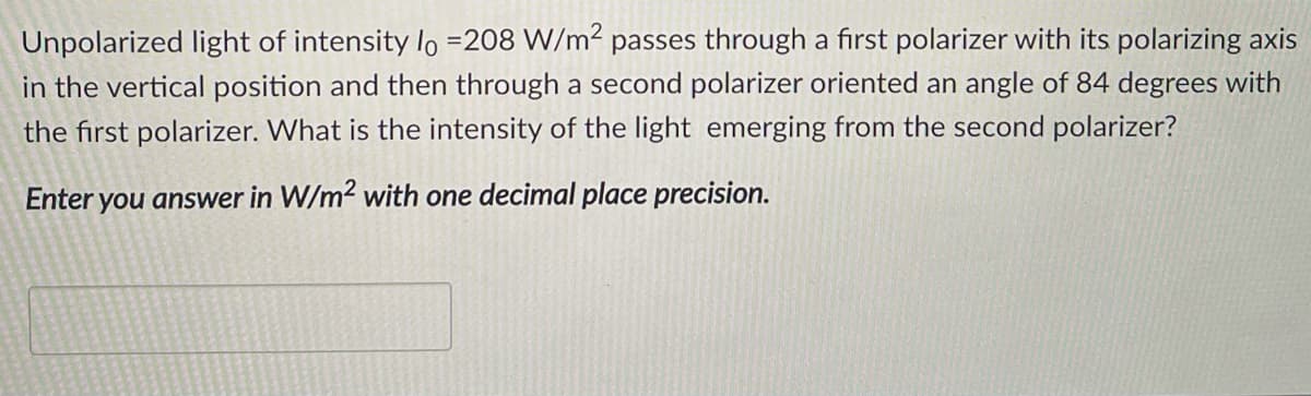 Unpolarized light of intensity lo =208 W/m² passes through a first polarizer with its polarizing axis
in the vertical position and then through a second polarizer oriented an angle of 84 degrees with
the first polarizer. What is the intensity of the light emerging from the second polarizer?
Enter you answer in W/m2 with one decimal place precision.
