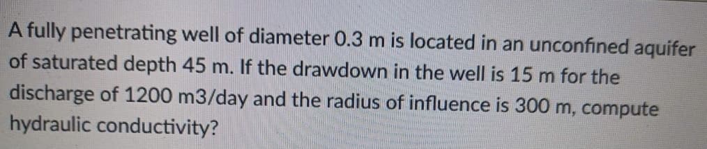 A fully penetrating well of diameter 0.3 m is located in an unconfined aquifer
of saturated depth 45 m. If the drawdown in the well is 15 m for the
discharge of 1200 m3/day and the radius of influence is 300 m, compute
hydraulic conductivity?
