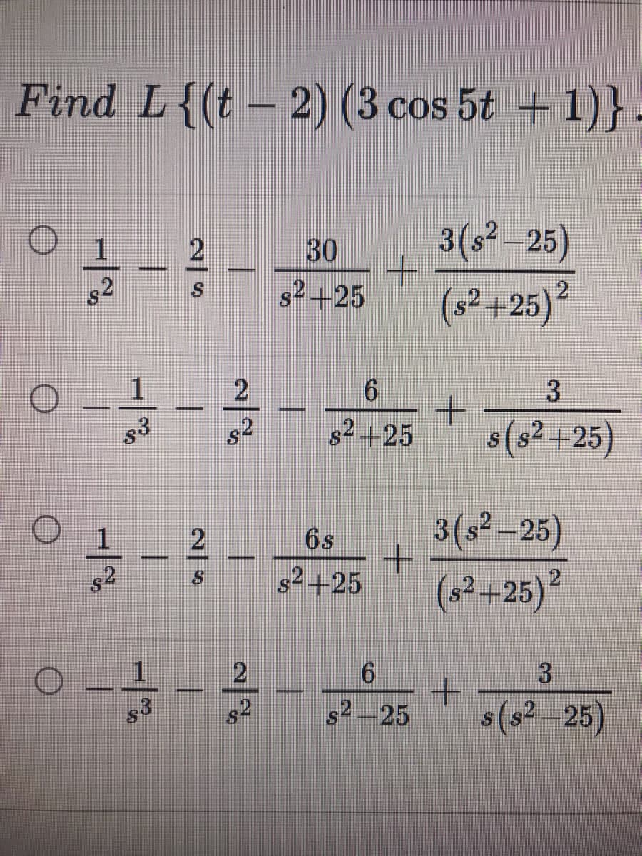 Find L{(t- 2) (3 cos 5t + 1)}.
3(s2-25)
(s2+25)²
30
s2
s2 +25
6.
3
s2
s2+25
s(s² +25)
1
6s
3(s²-25)
s2
s2+25
(s2+25)?
2
3
g3
s2
s2-25
s(s? -25)

