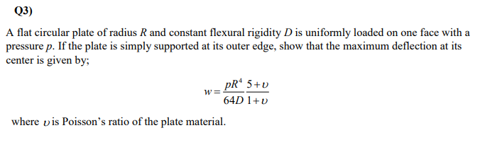 Q3)
A flat circular plate of radius R and constant flexural rigidity D is uniformly loaded on one face with a
pressure p. If the plate is simply supported at its outer edge, show that the maximum deflection at its
center is given by;
pR¹ 5+v
W:
64D 1+v
where vis Poisson's ratio of the plate material.