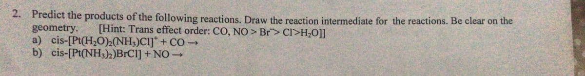 2.
Predict the products of the following reactions. Draw the reaction intermediate for the reactions. Be clear on the
geometry.
[Hint: Trans effect order: CO, NO> Br> CI>H₂O]]
a) cis-[Pt(H₂O)2(NH3)CI] + CO →
b) cis-[Pt(NH3)2)BrCl] + NO →