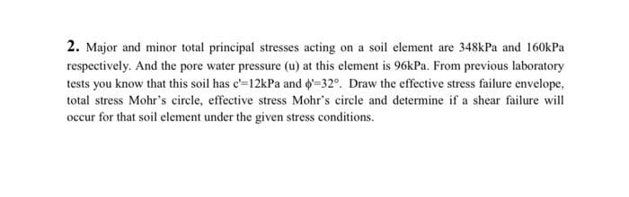 2. Major and minor total principal stresses acting on a soil element are 348kPa and 160kPa
respectively. And the pore water pressure (u) at this element is 96kPa. From previous laboratory
tests you know that this soil has c'=12kPa and '-32°. Draw the effective stress failure envelope.
total stress Mohr's circle, effective stress Mohr's circle and determine if a shear failure will
occur for that soil element under the given stress conditions.