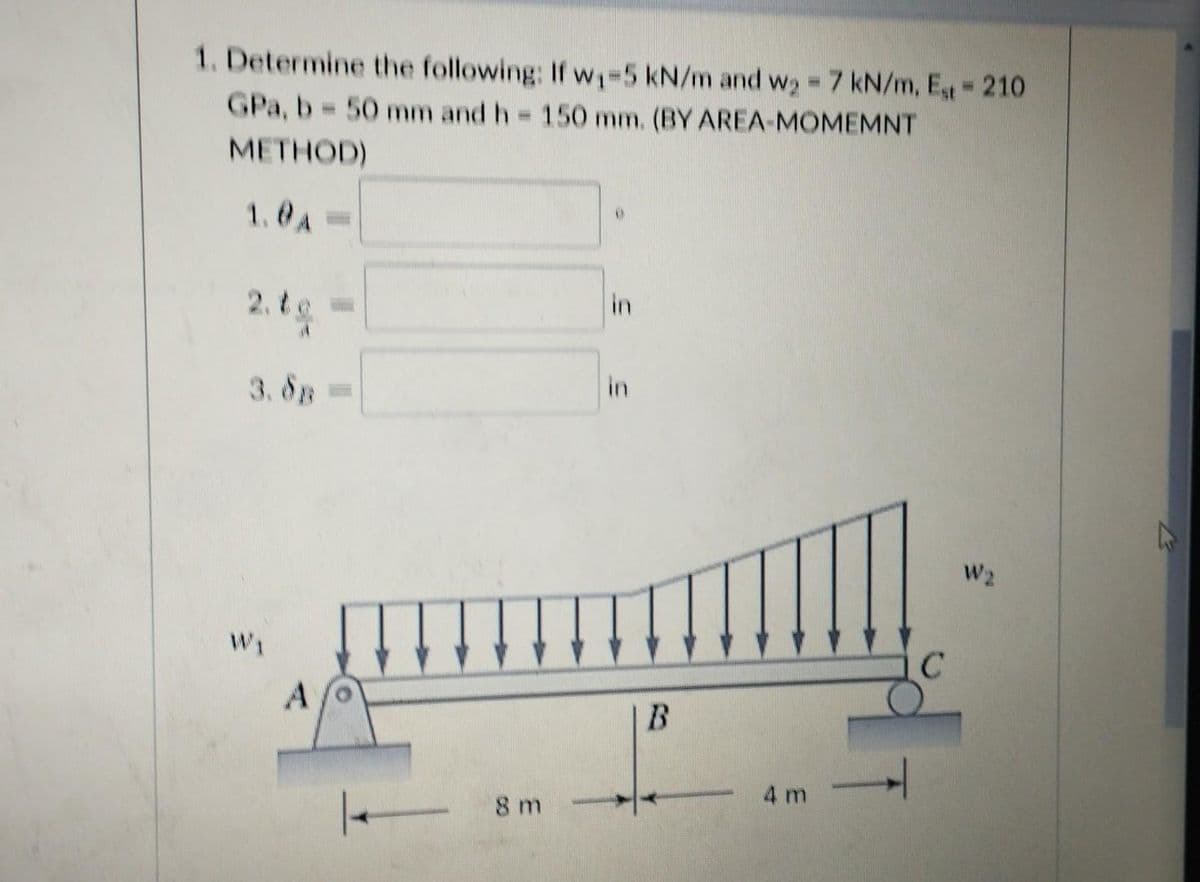 1. Determine the following: If w₁-5 kN/m and w₂= 7 kN/m, Est = 210
GPa, b = 50 mm and h = 150 mm. (BY AREA-MOMEMNT
|
METHOD)
1.0A
2.te
in
in
3.8B
W₁
A
|-
8 m
B
4m →
W2
K