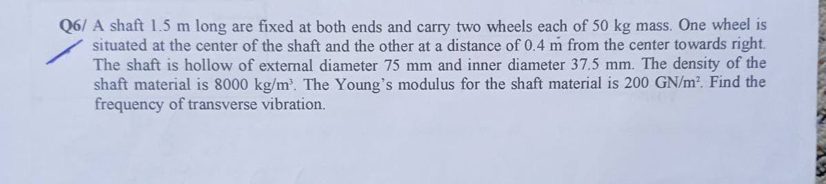 Q6/A shaft 1.5 m long are fixed at both ends and carry two wheels each of 50 kg mass. One wheel is
situated at the center of the shaft and the other at a distance of 0.4 m from the center towards right.
The shaft is hollow of external diameter 75 mm and inner diameter 37.5 mm. The density of the
shaft material is 8000 kg/m³. The Young's modulus for the shaft material is 200 GN/m². Find the
frequency of transverse vibration.