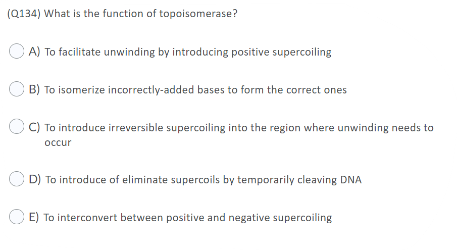 (Q134) What is the function of topoisomerase?
O A) To facilitate unwinding by introducing positive supercoiling
B) To isomerize incorrectly-added bases to form the correct ones
C) To introduce irreversible supercoiling into the region where unwinding needs to
occur
D) To introduce of eliminate supercoils by temporarily cleaving DNA
E) To interconvert between positive and negative supercoiling
