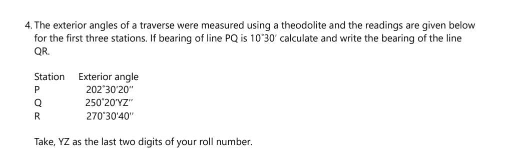 4. The exterior angles of a traverse were measured using a theodolite and the readings are given below
for the first three stations. If bearing of line PQ is 10°30' calculate and write the bearing of the line
QR.
Station
Exterior angle
202 30'20"
Q
25020Υ "
R
270°30'40"
Take, YZ as the last two digits of your roll number.
