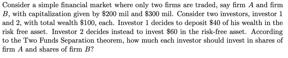 Consider a simple financial market where only two firms are traded, say firm A and firm
B, with capitalization given by $200 mil and $300 mil. Consider two investors, investor 1
and 2, with total wealth $100, each. Investor 1 decides to deposit $40 of his wealth in the
risk free asset. Investor 2 decides instead to invest $60 in the risk-free asset. According
to the Two Funds Separation theorem, how much each investor should invest in shares of
firm A and shares of firm B?
