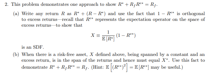 2. This problem demonstrates one approach to show R* + R;Re* = Rf.
(a) Write any return R as R* + (R – R*) and use the fact that 1 – Re* is orthogonal
to excess returns recall that R°* represents the expectation operator on the space of
excess returns-to show that
1
(1 – Rº*)
E[R*]
X =
is an SDF.
(b) When there is a risk-free asset, X defined above, being spanned by a constant and an
excess return, is in the span of the returns and hence must equal X*. Use this fact to
demonstrate R" + R;Rº* = R;. (Hint: E (R*)° = E[R*] may be useful.)

