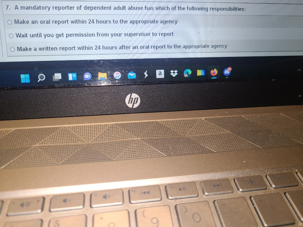 7. A mandatory reporter of dependent adult abuse has which of the following responsibilities:
O Make an oral report within 24 hours to the appropriate agency
O Wait until you get permission from your supervisor to report
O Make a written report within 24 hours after an oral report to the appropriate agency
hp
