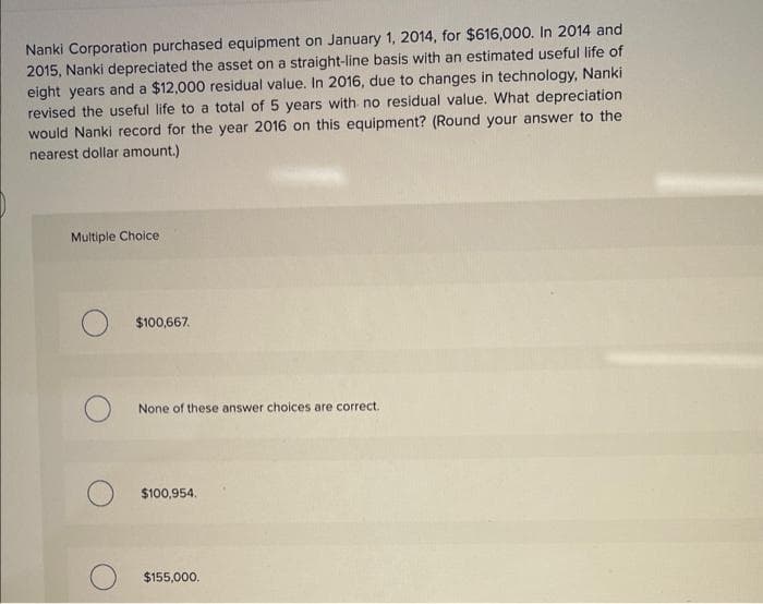 Nanki Corporation purchased equipment on January 1, 2014, for $616,000. In 2014 and
2015, Nanki depreciated the asset on a straight-line basis with an estimated useful life of
eight years and a $12,000 residual value. In 2016, due to changes in technology, Nanki
revised the useful life to a total of 5 years with no residual value. What depreciation
would Nanki record for the year 2016 on this equipment? (Round your answer to the
nearest dollar amount.)
Multiple Choice
$100,667.
None of these answer choices are correct.
$100,954.
$155,000.
