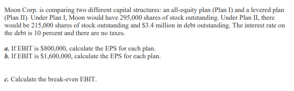 Moon Corp. is comparing two different capital structures: an all-equity plan (Plan I) and a levered plan
(Plan II). Under Plan I, Moon would have 295,000 shares of stock outstanding. Under Plan II, there
would be 215,000 shares of stock outstanding and $3.4 million in debt outstanding. The interest rate on
the debt is 10 percent and there are no taxes.
a. If EBIT is $800,000, calculate the EPS for each plan.
b. If EBIT is $1,600,000, calculate the EPS for each plan.
c. Calculate the break-even EBIT.