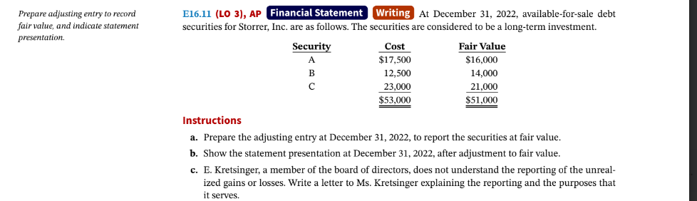 Prepare adjusting entry to record
fair value, and indicate statement
presentation.
E16.11 (LO 3), AP Financial Statement Writing At December 31, 2022, available-for-sale debt
securities for Storrer, Inc. are as follows. The securities are considered to be a long-term investment.
Fair Value
$16,000
14,000
21,000
$51,000
Security
A
B
с
Cost
$17,500
12,500
23,000
$53,000
Instructions
a. Prepare the adjusting entry at December 31, 2022, to report the securities at fair value.
b. Show the statement presentation at December 31, 2022, after adjustment to fair value.
c. E. Kretsinger, a member of the board of directors, does not understand the reporting of the unreal-
ized gains or losses. Write a letter to Ms. Kretsinger explaining the reporting and the purposes that
it serves.