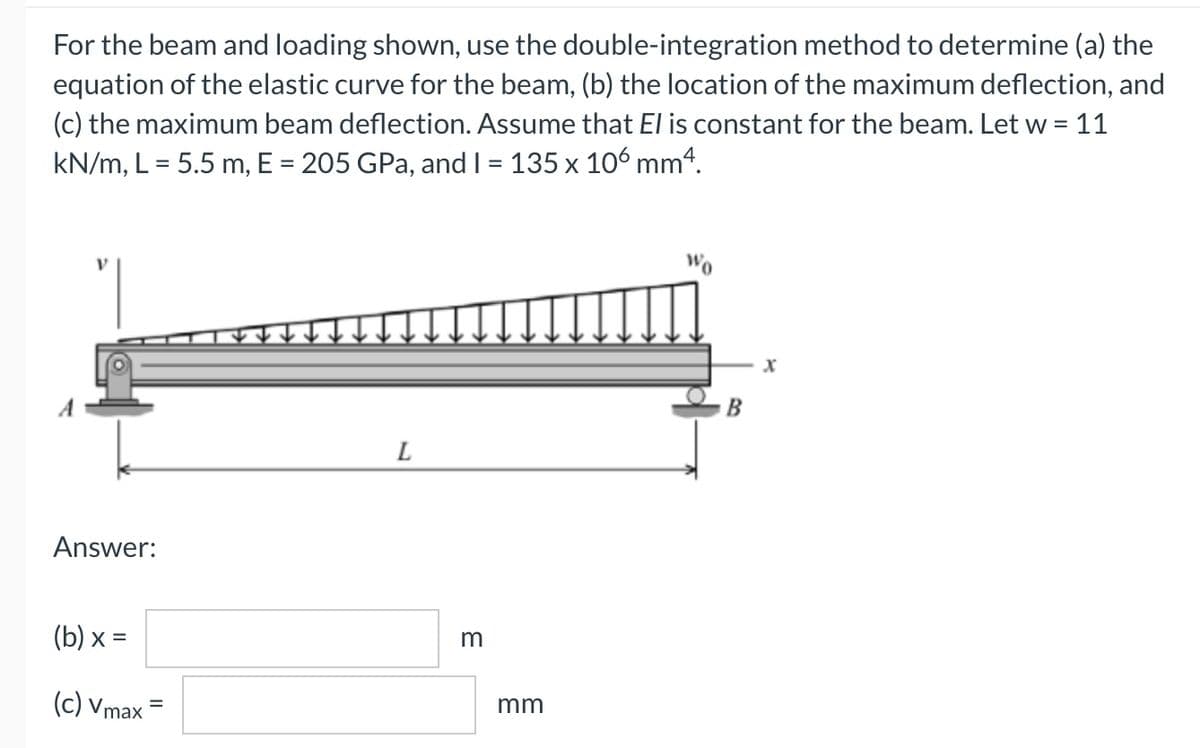 For the beam and loading shown, use the double-integration method to determine (a) the
equation of the elastic curve for the beam, (b) the location of the maximum deflection, and
(c) the maximum beam deflection. Assume that El is constant for the beam. Let w = 11
kN/m, L = 5.5 m, E = 205 GPa, and I = 135 x 106 mm4.
Wo
B
L
Answer:
(b) х %3D
m
(c) Vmax
mm
%D
