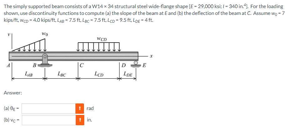 The simply supported beam consists of a W14 x 34 structural steel wide-flange shape [E = 29,000 ksi; I = 340 in.“). For the loading
shown, use discontinuity functions to compute (a) the slope of the beam at E and (b) the deflection of the beam at C. Assume wo = 7
kips/ft, wcD = 4.0 kips/ft, LAB = 7.5 ft, LBc = 7.5 ft, LcD = 9.5 ft, LDE = 4 ft.
wo
WCD
A
C
D
E
LAB
LBC
LCD
LDE
Answer:
(a) OE =
! rad
(b) vc =
in.
