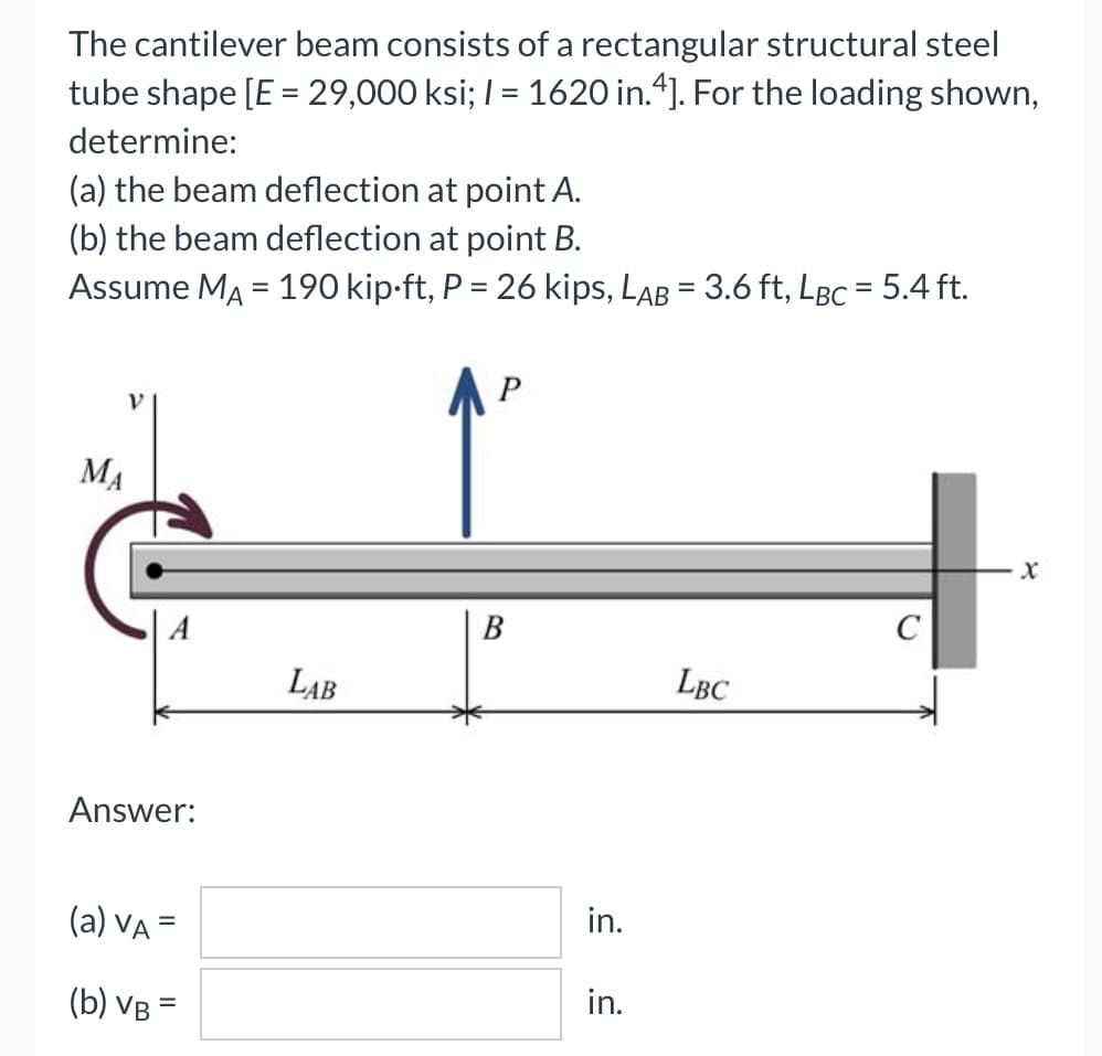 The cantilever beam consists of a rectangular structural steel
tube shape [E = 29,000 ksi; I = 1620 in.4]. For the loading shown,
determine:
(a) the beam deflection at point A.
(b) the beam deflection at point B.
Assume MA = 190 kip-ft, P = 26 kips, LAB = 3.6 ft, LBC = 5.4 ft.
%3D
%3D
P
V.
MA
C
LAB
LBC
Answer:
(a) VA =
in.
(b) VB =
in.
