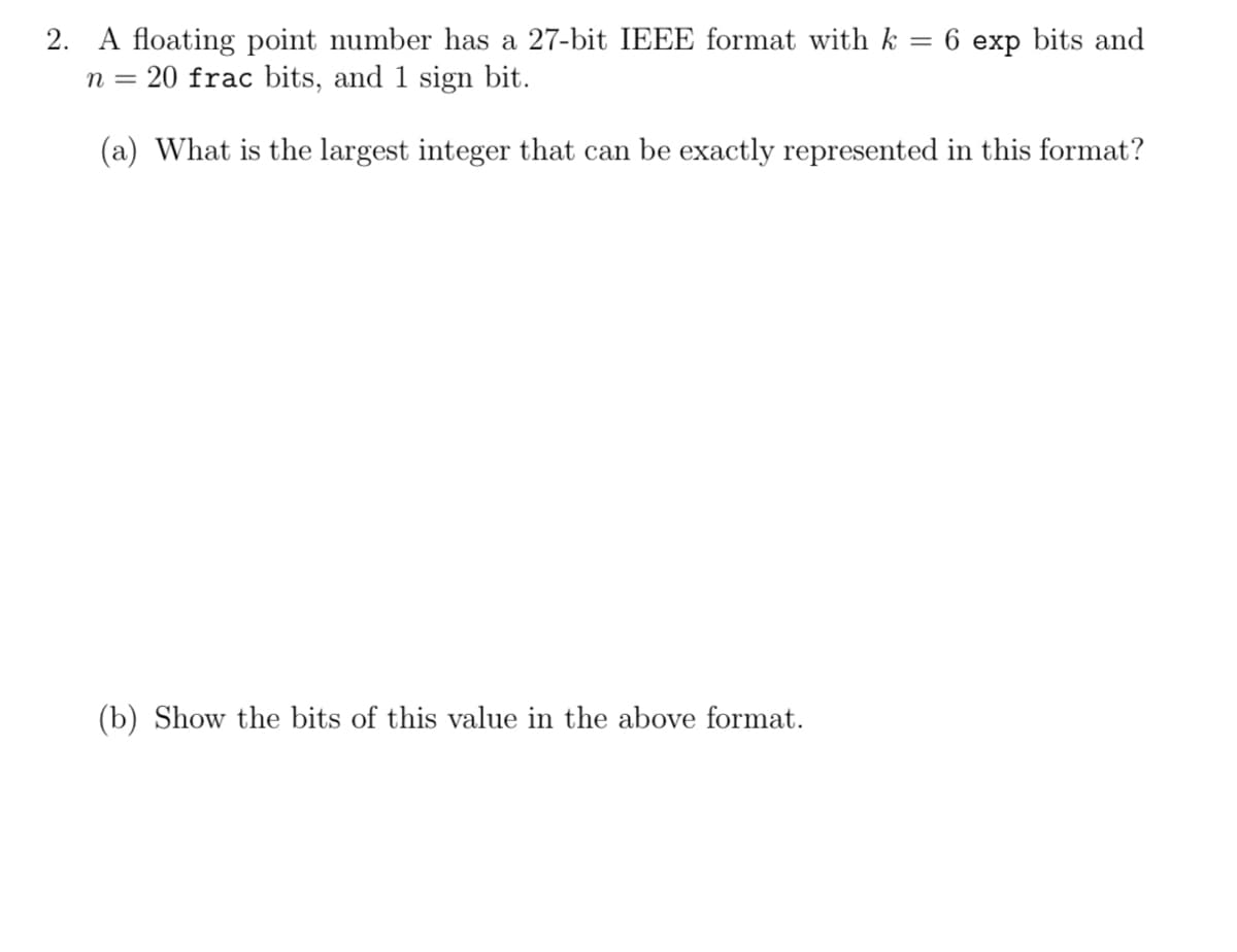 2. A floating point number has a 27-bit IEEE format with k = 6 exp bits and
n = 20 frac bits, and 1 sign bit.
(a) What is the largest integer that can be exactly represented in this format?
(b) Show the bits of this value in the above format.