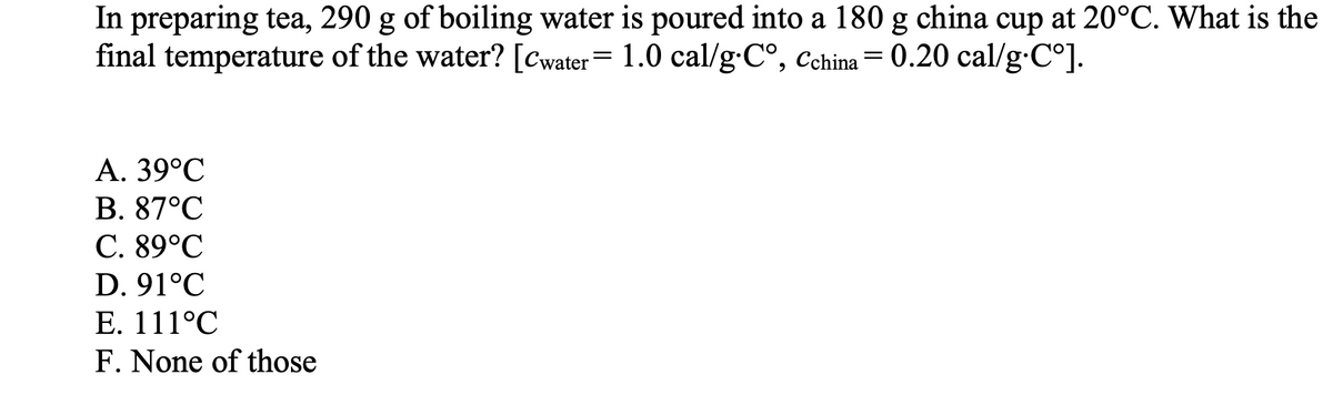 In preparing tea, 290 g of boiling water is poured into a 180 g china cup at 20°C. What is the
final temperature of the water? [Cwater = 1.0 cal/g.C°, Cchina = 0.20 cal/g.Cº].
A. 39°C
B. 87°C
C. 89°C
D. 91°C
E. 111°C
F. None of