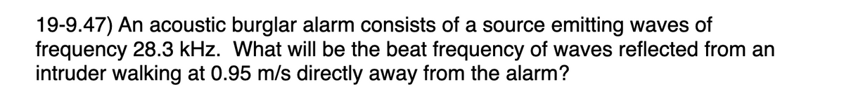 19-9.47) An acoustic burglar alarm consists of a source emitting waves of
frequency 28.3 kHz. What will be the beat frequency of waves reflected from an
intruder walking at 0.95 m/s directly away from the alarm?