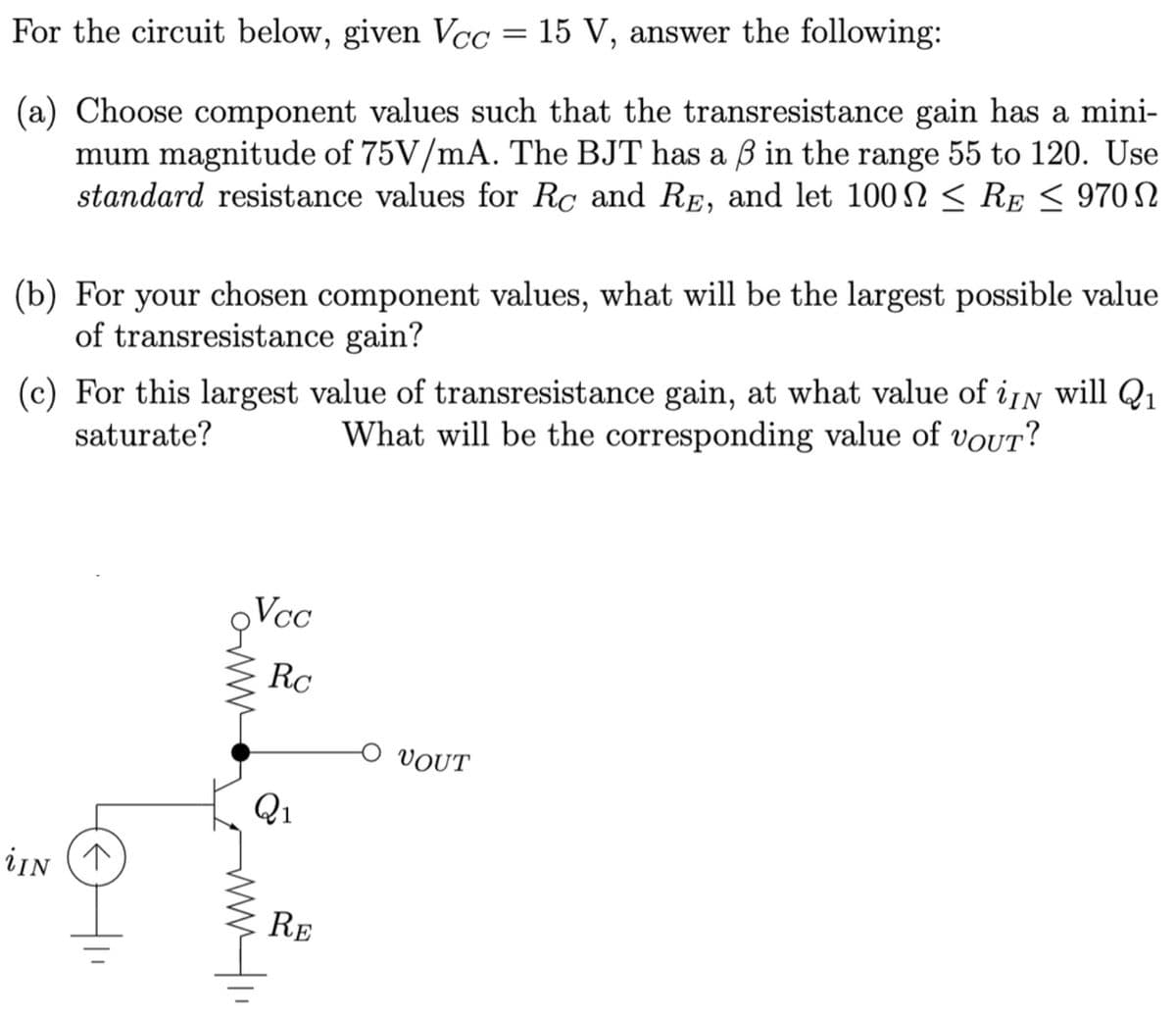 For the circuit below, given Vcc = 15 V, answer the following:
(a) Choose component values such that the transresistance gain has a mini-
mum magnitude of 75V/mA. The BJT has a ß in the range 55 to 120. Use
standard resistance values for Rc and RE, and let 100 ≤ RE≤ 970
(b) For your chosen component values, what will be the largest possible value
of transresistance gain?
(c) For this largest value of transresistance gain, at what value of iN will Q₁ 1
saturate?
What will be the corresponding value of voUT?
iIN
I
QVcc
Rc
aw
Q1
RE
VOUT
