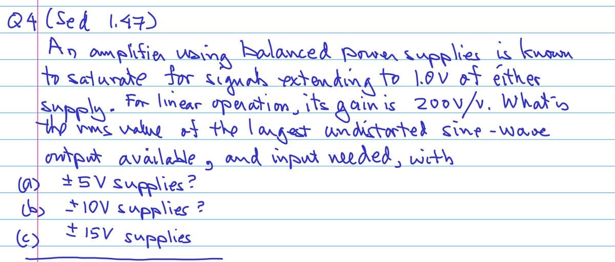 Q4 (Sed 1.47)
An amplifier using balanced power supplies is known
to saturate for signals extending to lov of either
supply.
For linear operation, its gain is 200v/v. What is
the vis value of the largest andistorted sine-wave
output available, and input needed, with
(a) ±5V supplies?
(b) +10V supplies?
± 15V supplies
(c)