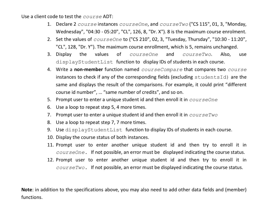 Use a client code to test the course ADT:
1. Declare 2 course instances courseOne, and course Two ("CS 115", 01, 3, "Monday,
Wednesday", "04:30 - 05:20", "CL", 126, 8, "Dr. X"). 8 is the maximum course enrolment.
2. Set the values of courseOne to ("CS 210", 02, 3, "Tuesday, Thursday", "10:30 - 11:20",
"CL", 128, "Dr. Y"). The maximum course enrollment, which is 5, remains unchanged.
3. Display the values of courseOne and courseTwo. Also, use
displayStudentList function to display IDs of students in each course.
4. Write a non-member function named courseCompare that compares two course
instances to check if any of the corresponding fields (excluding studentsId) are the
same and displays the result of the comparisons. For example, it could print "different
course id number", ... "same number of credits", and so on.
5. Prompt user to enter a unique student id and then enroll it in courseOne
6.
Use a loop to repeat step 5, 4 more times.
7. Prompt user to enter a unique student id and then enroll it in course Two
8. Use a loop to repeat step 7, 7 more times.
9. Use displayStudentList function to display IDs of students in each course.
10. Display the course status of both instances.
11. Prompt user to enter another unique student id and then try to enroll it in
courseOne. If not possible, an error must be displayed indicating the course status.
12. Prompt user to enter another unique student id and then try to enroll it in
course Two. If not possible, an error must be displayed indicating the course status.
Note: in addition to the specifications above, you may also need to add other data fields and (member)
functions.