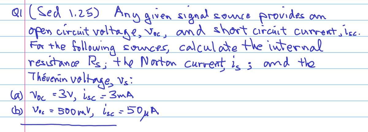 Q₁ (Sed 1.25) Any given signal
source
provides an
open circuit voltage, Voc, and short circuit current, isc.
For the following sources, calculate the internal
resistance Rs; the Norton current, is; and the
Thévenin voltage, Vs:
(a) Voc =3v, isc = 3mA
(b) Voc = 500mV, isc = 50μA