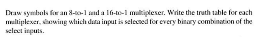 Draw symbols for an 8-to-1 and a 16-to-1 multiplexer. Write the truth table for each
multiplexer, showing which data input is selected for every binary combination of the
select inputs.