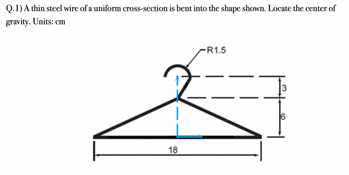 Q.1) A thin steel wire of a uniform cross-section is bent into the shape shown. Locate the center of
gravity. Units: cm
18
-R1.5
3