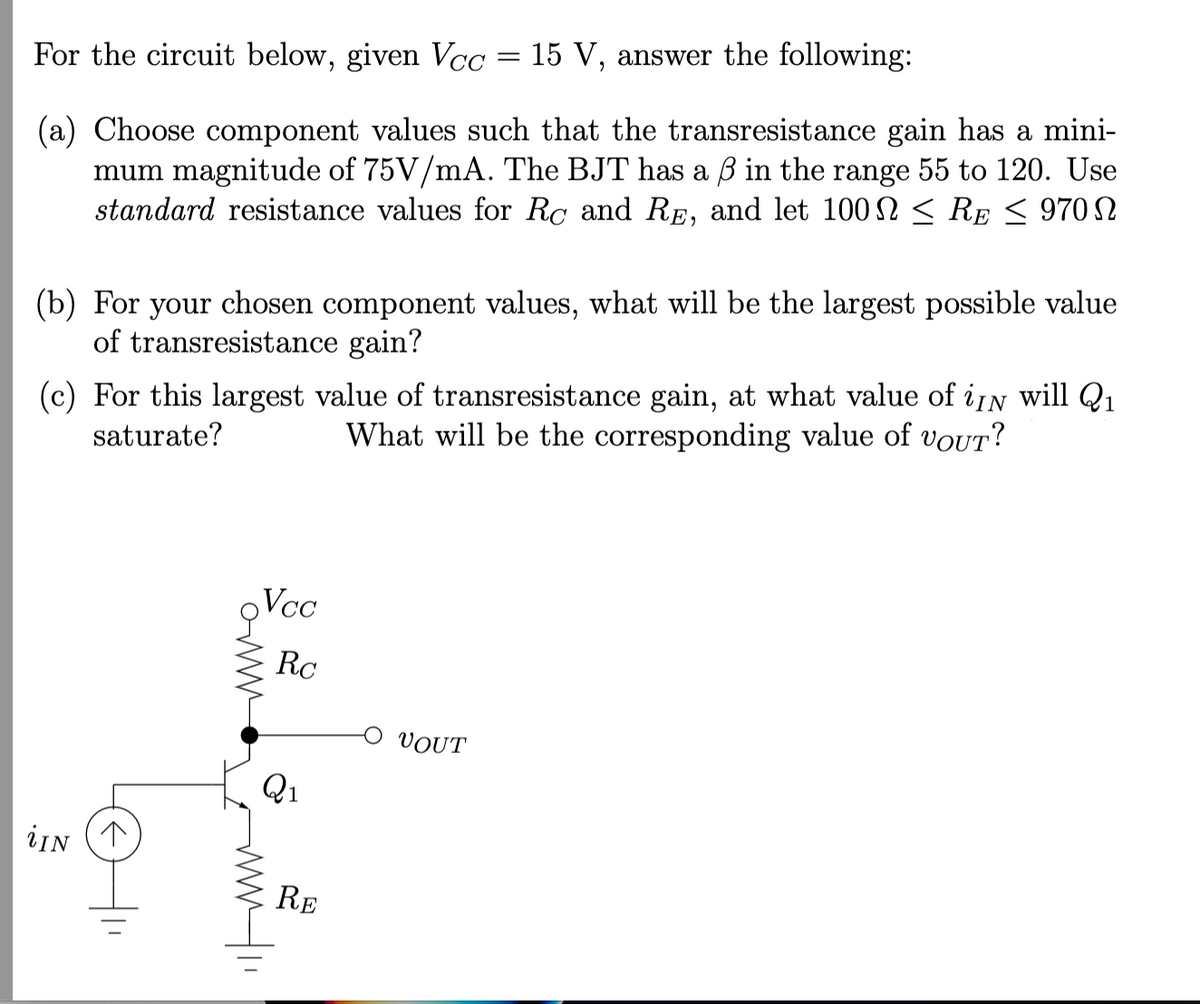 For the circuit below, given Vcc = 15 V, answer the following:
(a) Choose component values such that the transresistance gain has a mini-
mum magnitude of 75V/mA. The BJT has a ß in the range 55 to 120. Use
standard resistance values for Rc and RE, and let 100 ≤ RE ≤ 970 N
(b) For your chosen component values, what will be the largest possible value
of transresistance gain?
(c) For this largest value of transresistance gain, at what value of iN will Q₁
saturate?
What will be the corresponding value of vouT?
iIN (↑
Vcc
on
Rc
Q1
11
ᎡᎬ
VOUT