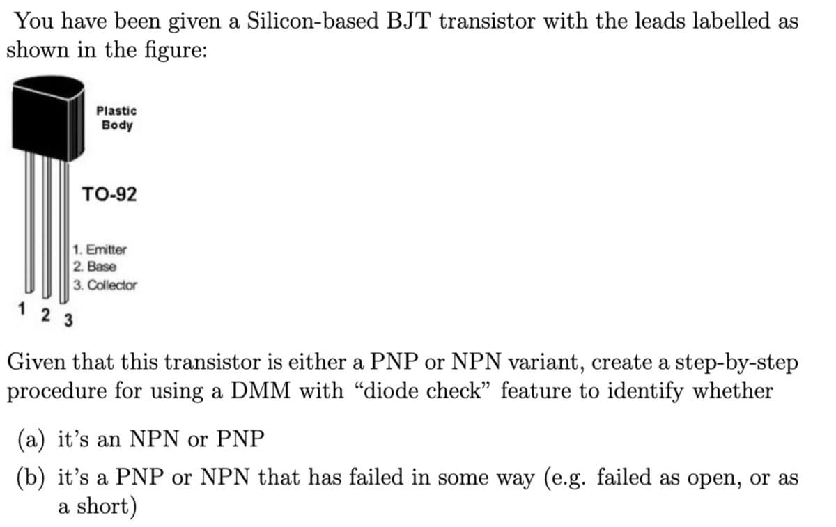 You have been given a Silicon-based BJT transistor with the leads labelled as
shown in the figure:
Plastic
Body
TO-92
1. Emitter
2. Base
3. Collector
123
Given that this transistor is either a PNP or NPN variant, create a step-by-step
procedure for using a DMM with "diode check" feature to identify whether
(a) it's an NPN or PNP
(b) it's a PNP or NPN that has failed in some way (e.g. failed as open, or as
a short)