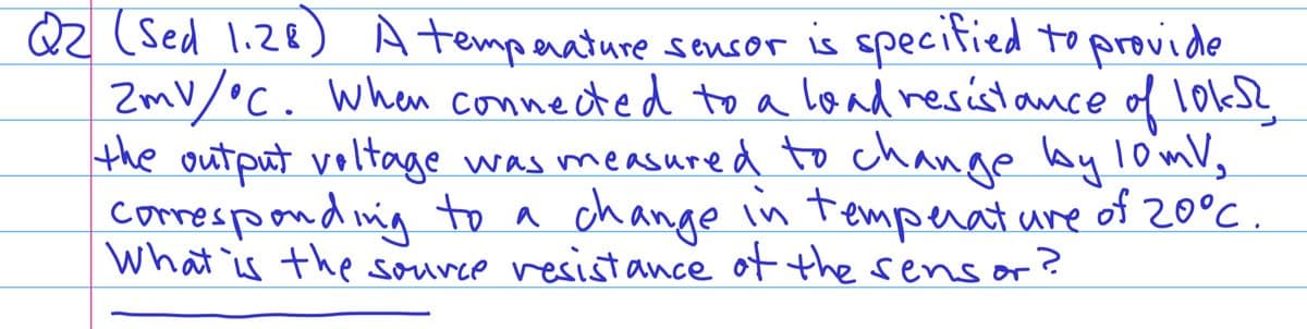 Q2 (Sed 1.28) A temperature sensor is specified to provide
ZmV/°C. When connected to a load resistance of 10ks?
the output voltage was measured to change by 10 mV,
corresponding to a change in temperature of 20°C
What is the source resistance of the sens or
?