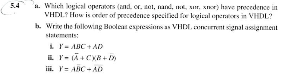5.4
a. Which logical operators (and, or, not, nand, not, xor, xnor) have precedence in
VHDL? How is order of precedence specified for logical operators in VHDL?
b. Write the following Boolean expressions as VHDL concurrent signal assignment
statements:
i. Y= ABC + AD
ii. Y= (A+C)(B+ D)
iii. Y= ABC + AD